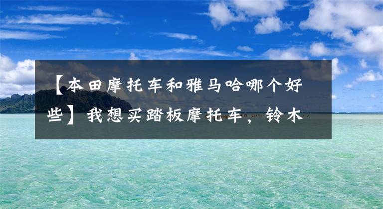 【本田摩托车和雅马哈哪个好些】我想买踏板摩托车，铃木，雅马哈，本田相关车型，谁更好？