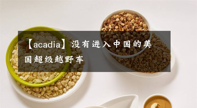 【acadia】没有进入中国的美国超级越野车文章配图