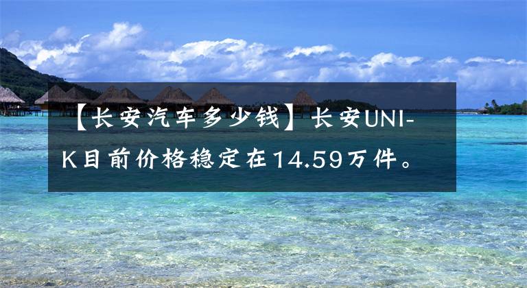 【长安汽车多少钱】长安UNI-K目前价格稳定在14.59万件。