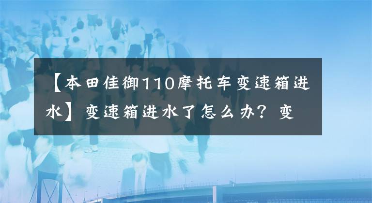 【本田佳御110摩托车变速箱进水】变速箱进水了怎么办？变速箱进水后该怎么修理？