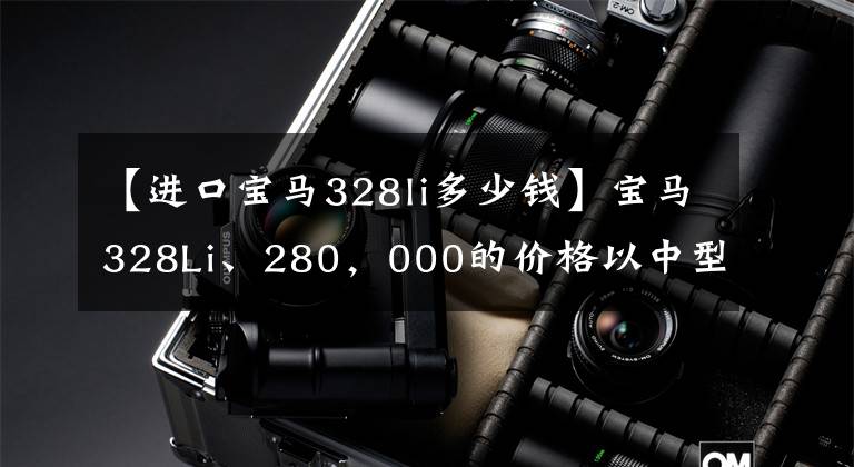 【进口宝马328li多少钱】宝马328Li、280，000的价格以中型豪华车市场为主，优于军方