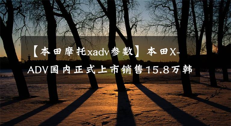 【本田摩托xadv参数】本田X-ADV国内正式上市销售15.8万韩元