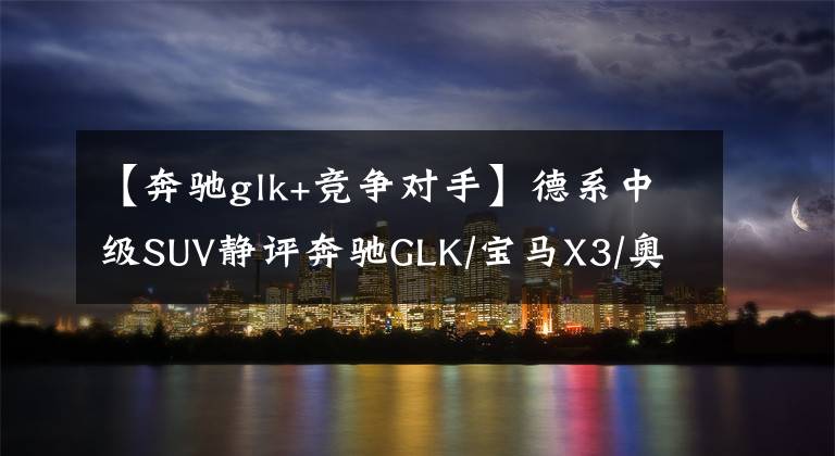 【奔驰glk+竞争对手】德系中级SUV静评奔驰GLK/宝马X3/奥迪Q5