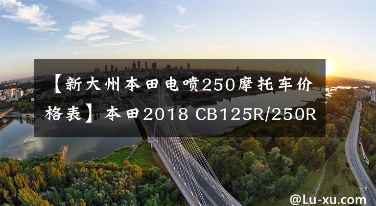 【新大州本田电喷250摩托车价格表】本田2018 CB125R/250R/1000R发布文章配图