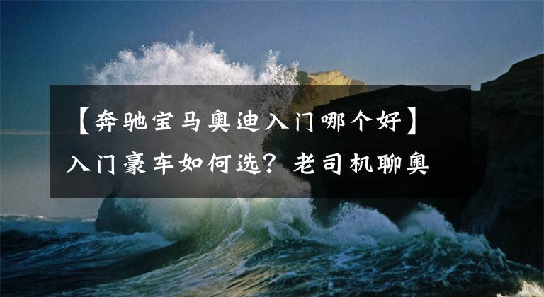 【奔驰宝马奥迪入门哪个好】入门豪车如何选？老司机聊奥迪A4L、奔驰C级、宝马3系的优缺点