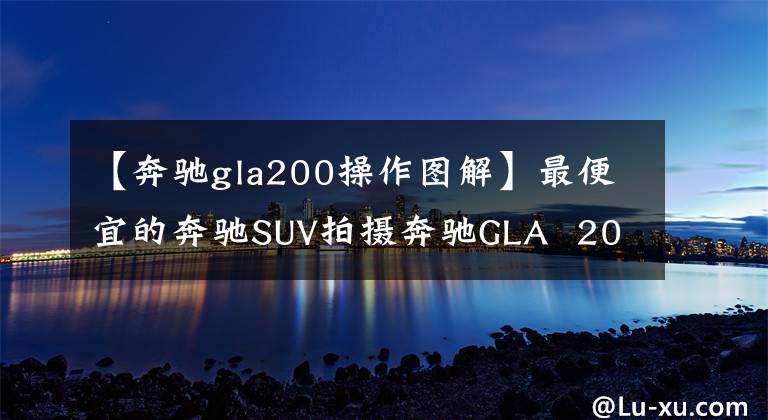 【奔驰gla200操作图解】最便宜的奔驰SUV拍摄奔驰GLA  200动态文章配图