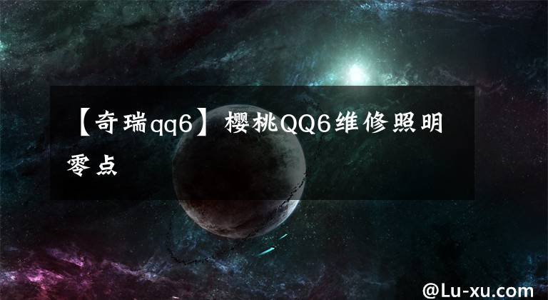 【奇瑞qq6】樱桃QQ6维修照明零点