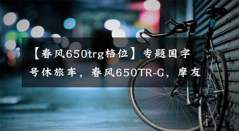 【春风650trg档位】专题国字号休旅车，春风650TR-G，摩友：简直就是行走的大沙发