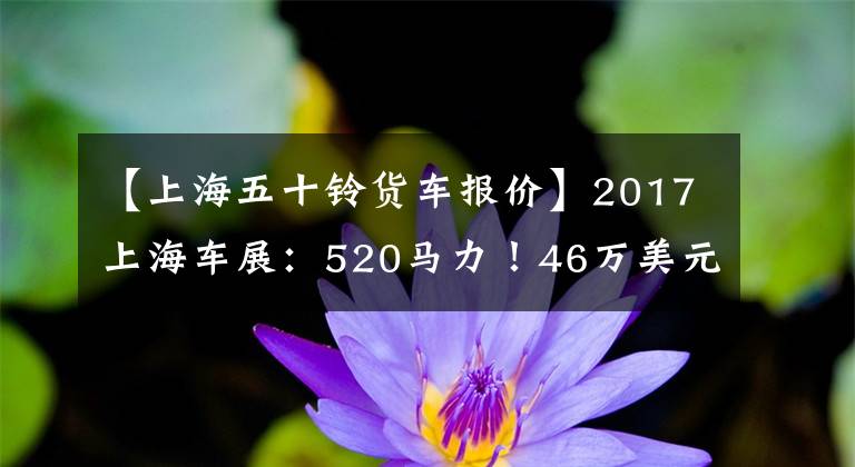 【上海五十铃货车报价】2017上海车展：520马力！46万美元！庆宗推出50种巨咖啡馆卡车