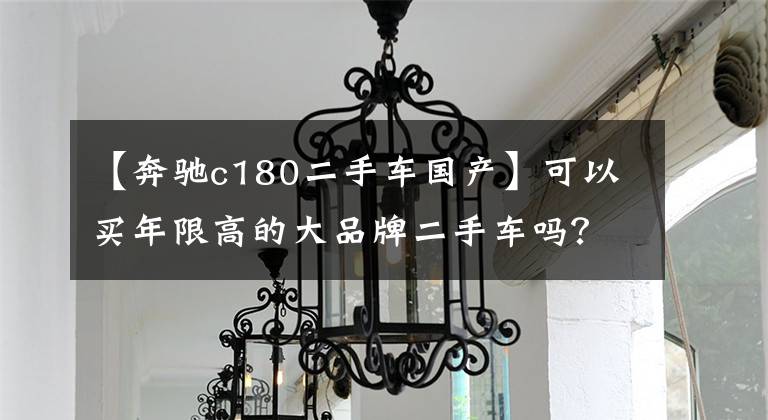 【奔驰c180二手车国产】可以买年限高的大品牌二手车吗？重点看后面的优型答案