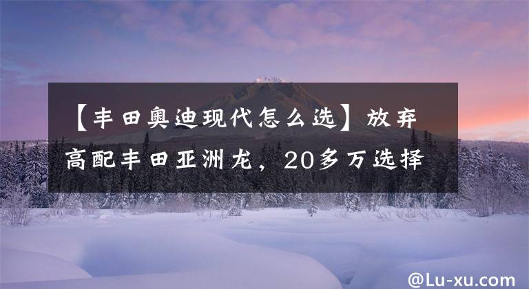 【丰田奥迪现代怎么选】放弃高配丰田亚洲龙，20多万选择奥迪A4L，丈母娘都夸我有本事