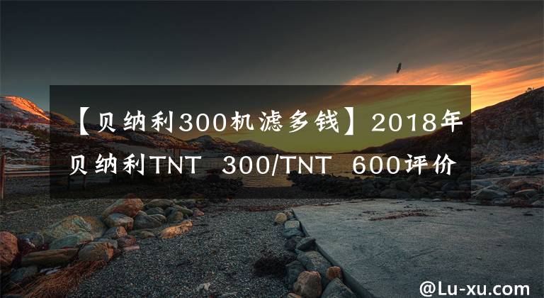 【贝纳利300机滤多钱】2018年贝纳利TNT  300/TNT  600评价