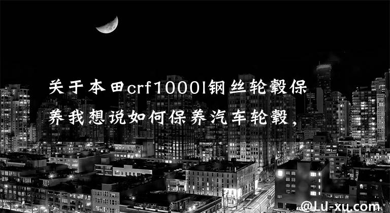 关于本田crf1000l钢丝轮毂保养我想说如何保养汽车轮毂，这几招你得学会