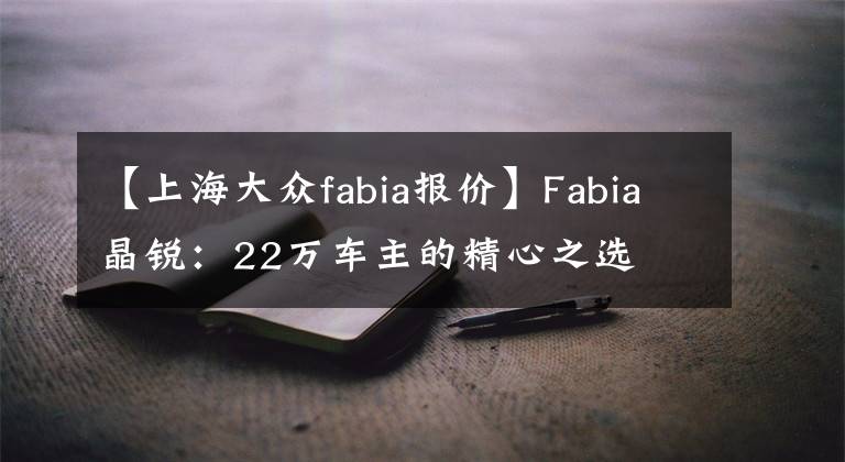 【上海大众fabia报价】Fabia晶锐：22万车主的精心之选文章配图