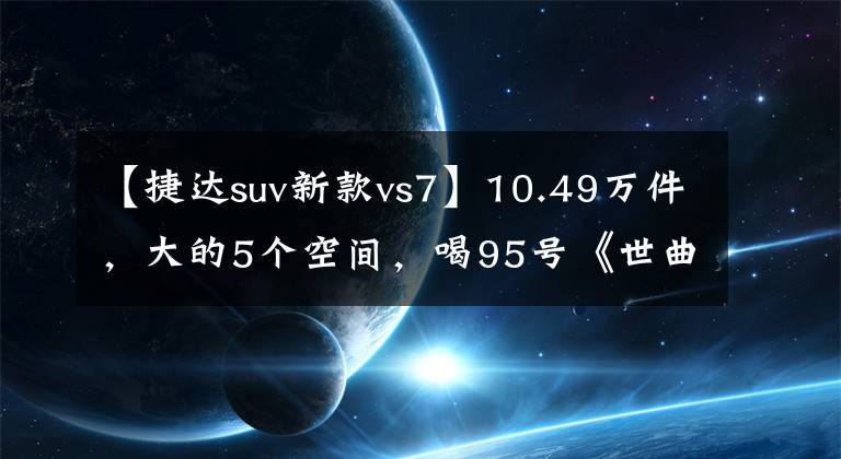 【捷达suv新款vs7】10.49万件，大的5个空间，喝95号《世曲》，详细说明新捷达VS7。文章配图