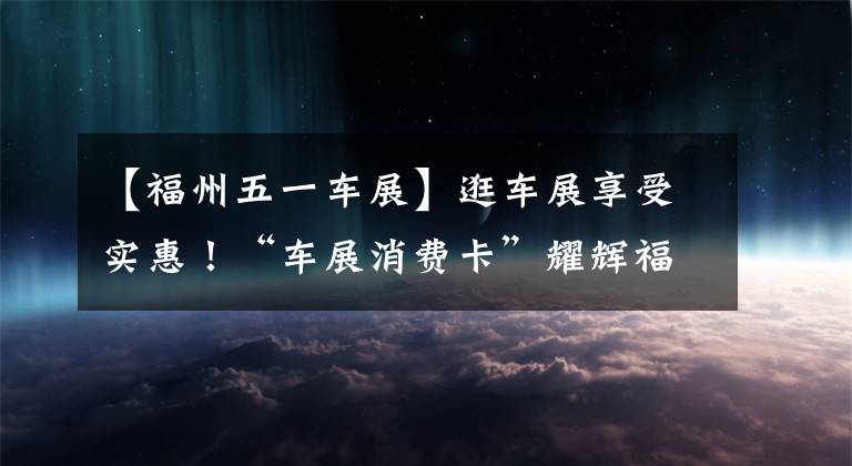 【福州五一车展】逛车展享受实惠！“车展消费卡”耀辉福州5月1日国际车展