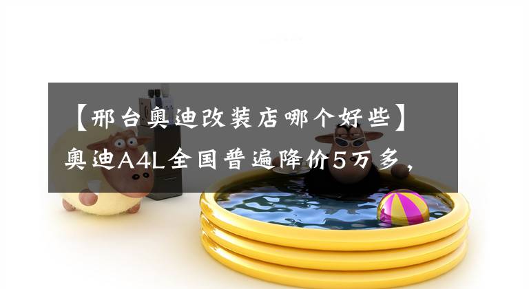 【邢台奥迪改装店哪个好些】奥迪A4L全国普遍降价5万多，这不比3系、C级香多了？