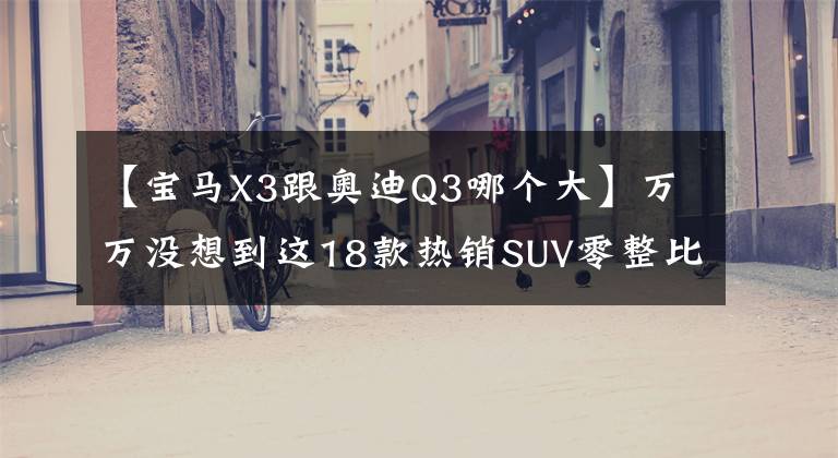 【宝马X3跟奥迪Q3哪个大】万万没想到这18款热销SUV零整比相差如此之大？