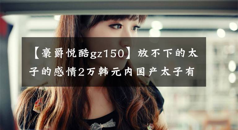 【豪爵悦酷gz150】放不下的太子的感情2万韩元内国产太子有这样的东西文章配图