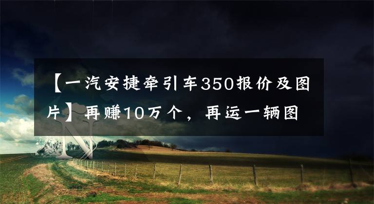 【一汽安捷牵引车350报价及图片】再赚10万个，再运一辆图安胜凡杰长的轿车。(莎士比亚)。