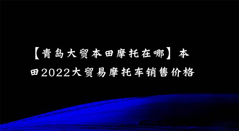 【青岛大贸本田摩托在哪】本田2022大贸易摩托车销售价格一览表