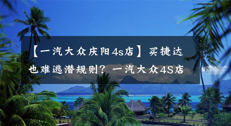 【一汽大众庆阳4s店】买捷达也难逃潜规则？一汽大众4S店购车记