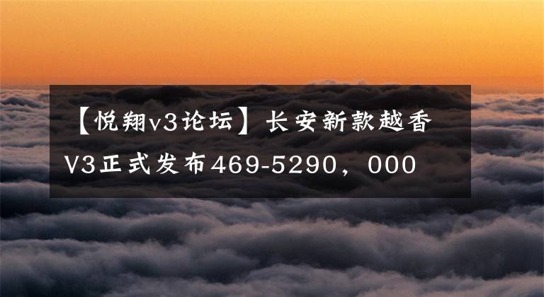 【悦翔v3论坛】长安新款越香V3正式发布469-5290，000文章配图