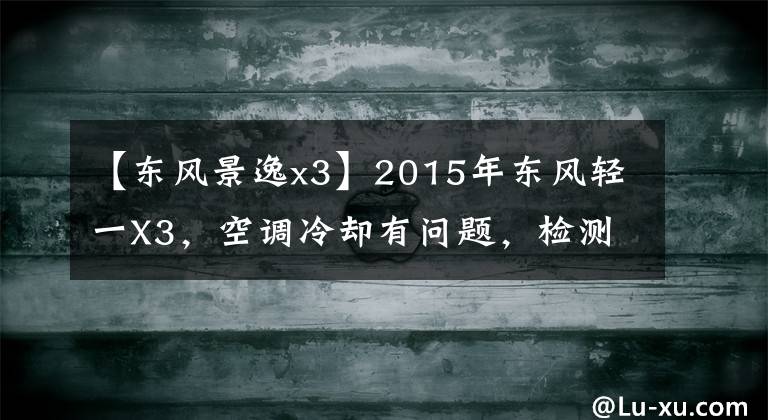 【东风景逸x3】2015年东风轻一X3，空调冷却有问题，检测负荷测量，更换零部件。文章配图