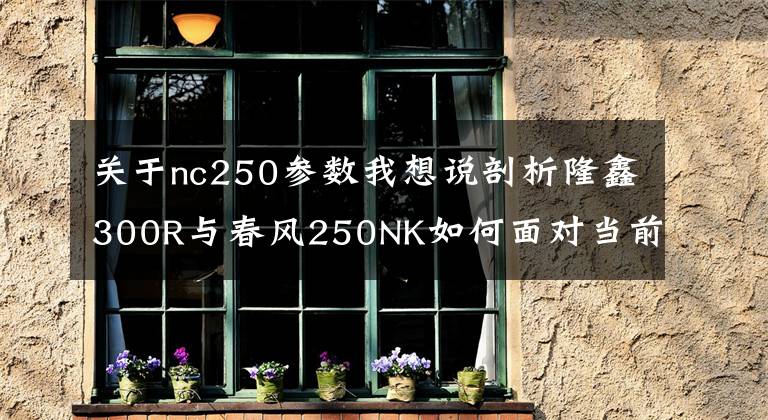 关于nc250参数我想说剖析隆鑫300R与春风250NK如何面对当前的7位摩托竞争者！