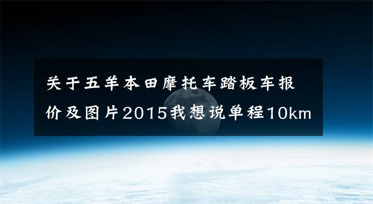 关于五羊本田摩托车踏板车报价及图片2015我想说单程10km左右，售价5000~8000的踏板车，求推荐