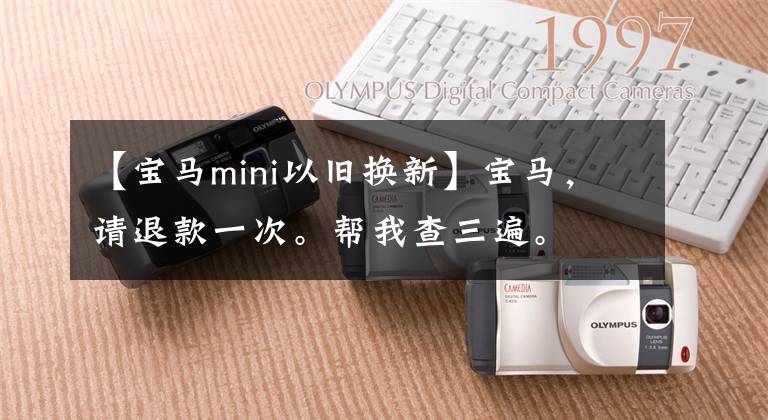 【宝马mini以旧换新】宝马，请退款一次。帮我查三遍。文章配图