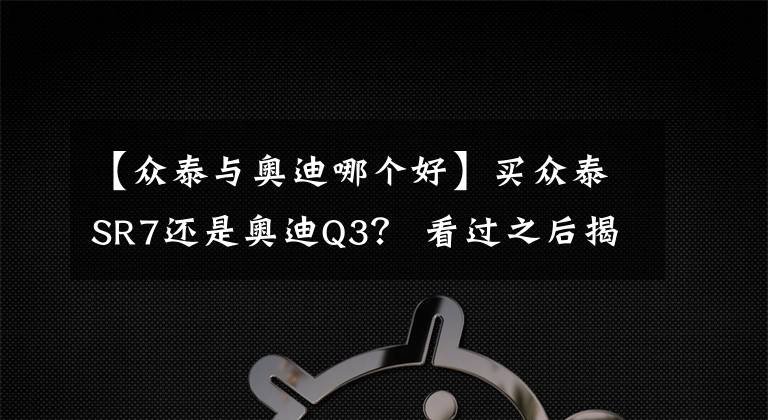 【众泰与奥迪哪个好】买众泰SR7还是奥迪Q3？ 看过之后揭晓答案