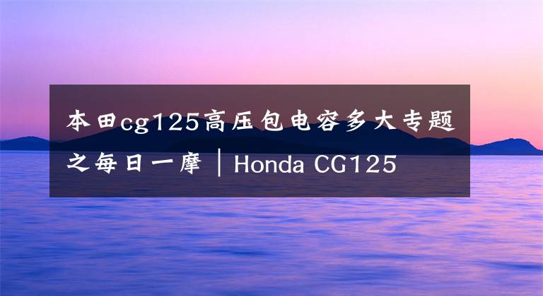 本田cg125高压包电容多大专题之每日一摩｜Honda CG125