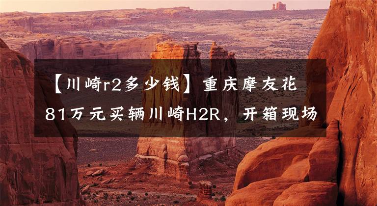 【川崎r2多少钱】重庆摩友花81万元买辆川崎H2R，开箱现场口哨声不断，它千金难求文章配图