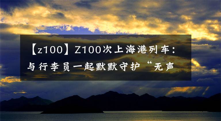 【z100】Z100次上海港列车：与行李员一起默默守护“无声旅客”21年