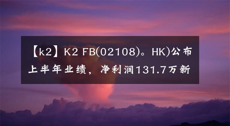 【k2】K2 FB(02108)。HK)公布上半年业绩，净利润131.7万新加坡元同比增长0.3%。