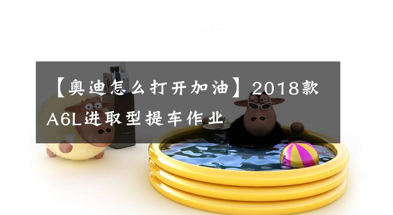 【奥迪怎么打开加油】2018款A6L进取型提车作业