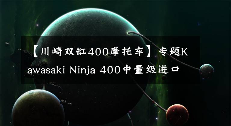 【川崎双缸400摩托车】专题Kawasaki Ninja 400中量级进口仿赛的不二之选，亚亚带你试驾体验！