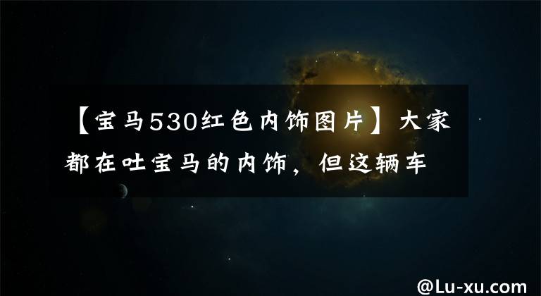 【宝马530红色内饰图片】大家都在吐宝马的内饰，但这辆车看起来好多了。