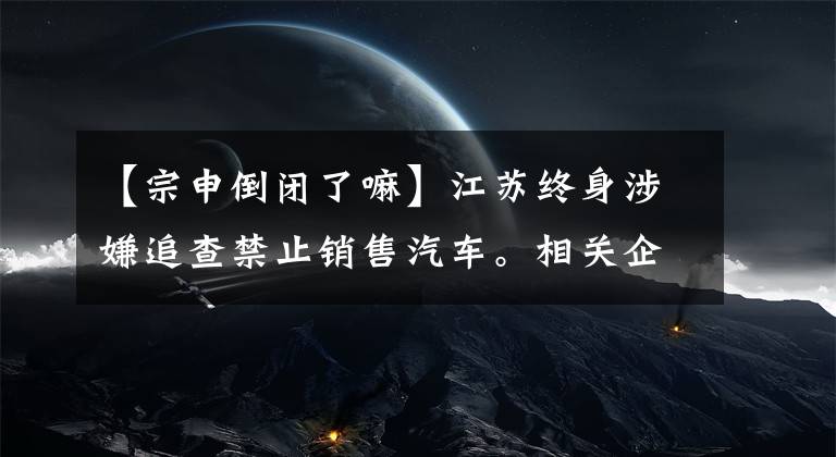 【宗申倒闭了嘛】江苏终身涉嫌追查禁止销售汽车。相关企业停止生产，多部门介入调查。