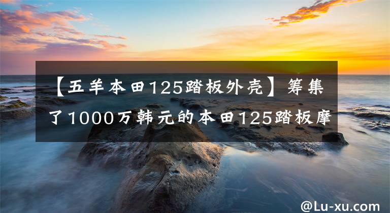 【五羊本田125踏板外壳】筹集了1000万韩元的本田125踏板摩托车次长是这样的文章配图