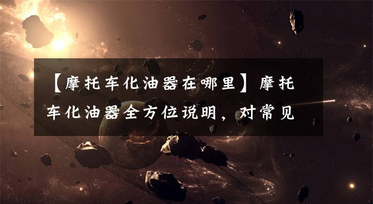 【摩托车化油器在哪里】摩托车化油器全方位说明，对常见故障的判断维修值得收藏。文章配图