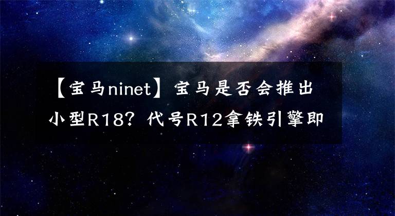 【宝马ninet】宝马是否会推出小型R18？代号R12拿铁引擎即将使用