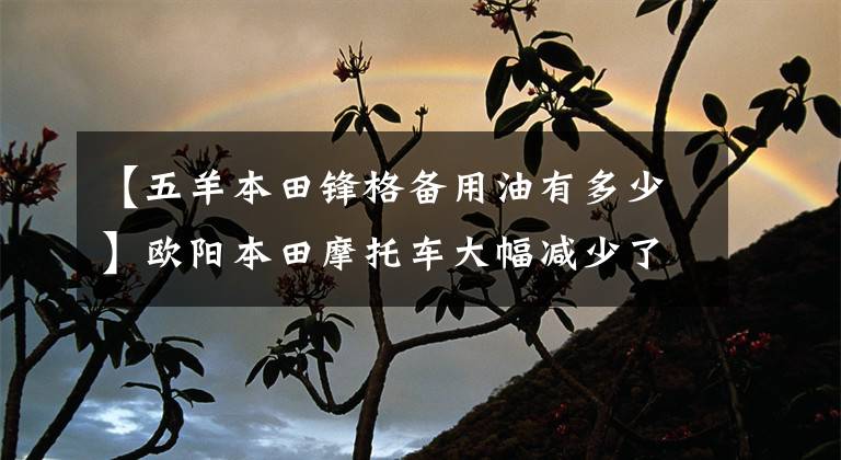 【五羊本田锋格备用油有多少】欧阳本田摩托车大幅减少了配给量，降低了价格，令很多毛友失望
