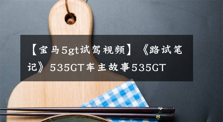 【宝马5gt试驾视频】《路试笔记》535GT车主故事535GT文章配图
