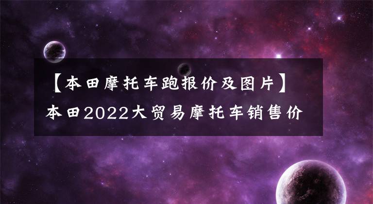 【本田摩托车跑报价及图片】本田2022大贸易摩托车销售价格一览表