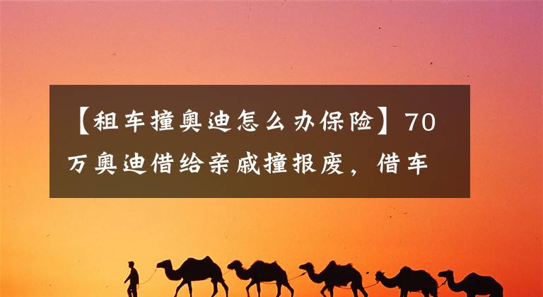 【租车撞奥迪怎么办保险】70万奥迪借给亲戚撞报废，借车这件事你怎么看？