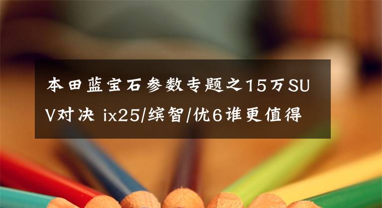 本田蓝宝石参数专题之15万SUV对决 ix25/缤智/优6谁更值得拥有