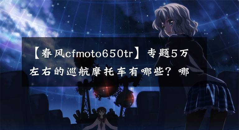 【春风cfmoto650tr】专题5万左右的巡航摩托车有哪些？哪几款会更值得推荐？谁更好？