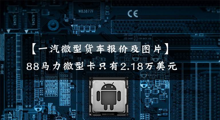 【一汽微型货车报价及图片】88马力微型卡只有2.18万美元，最近这些小卡车又便宜了